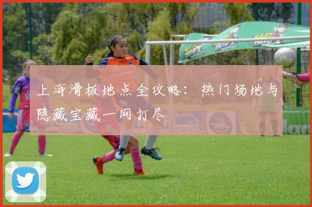 上海滑板地点全攻略：热门场地与隐藏宝藏一网打尽