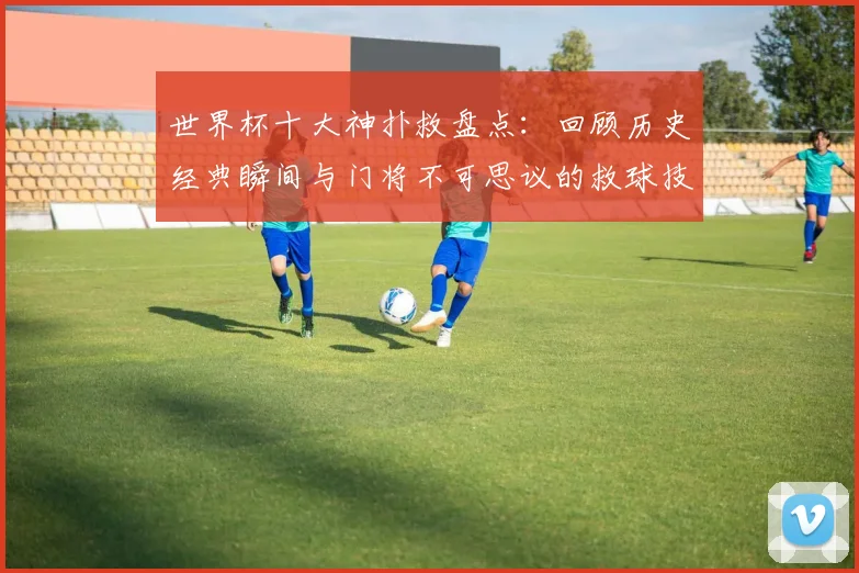世界杯十大神扑救盘点：回顾历史经典瞬间与门将不可思议的救球技巧
