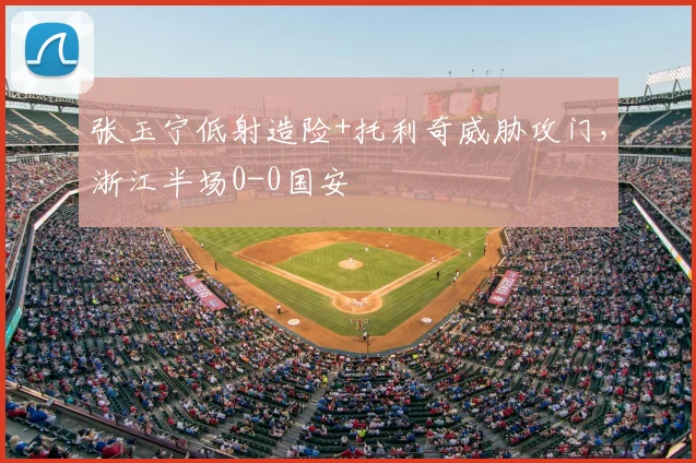 张玉宁低射造险+托利奇威胁攻门,浙江半场0-0国安