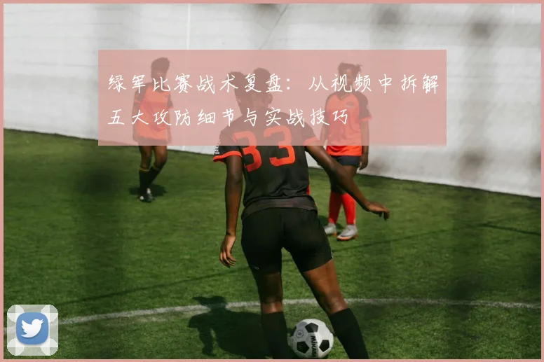 绿军比赛战术复盘:从视频中拆解五大攻防细节与实战技巧