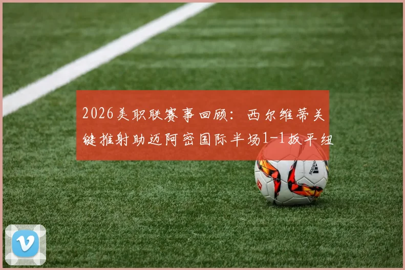 2026美职联赛事回顾:西尔维蒂关键推射助迈阿密国际半场1-1扳平纽约红牛,双方攻防细节全解析