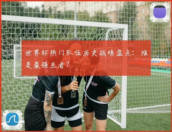 世界杯热门队伍历史战绩盘点：谁是最强王者？
